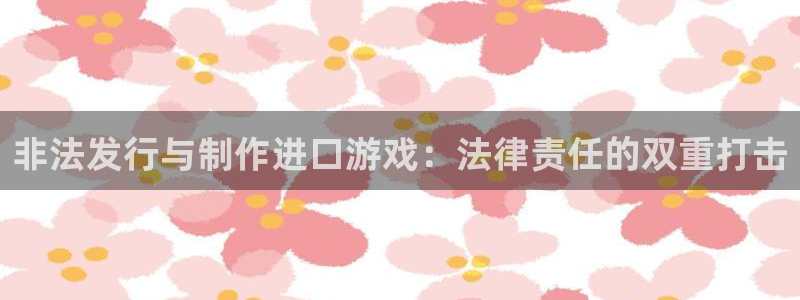 im电竞子集团：非法发行与制作进口游戏：法律责任的双重打击