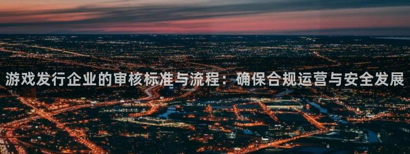 im电竞军团是哪个国家队：游戏发行企业的审核标准与流程：确保合规运营与安全发展